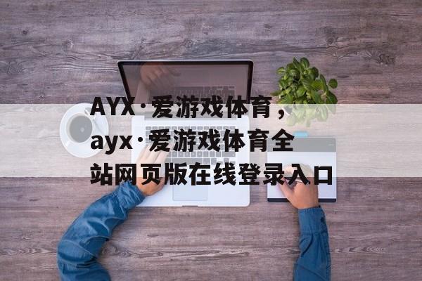 AYX·爱游戏体育，ayx·爱游戏体育全站网页版在线登录入口