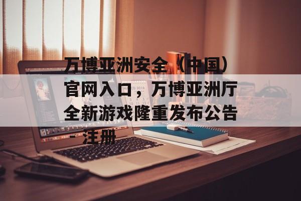 万博亚洲安全（中国）官网入口，万博亚洲厅全新游戏隆重发布公告 - 注册