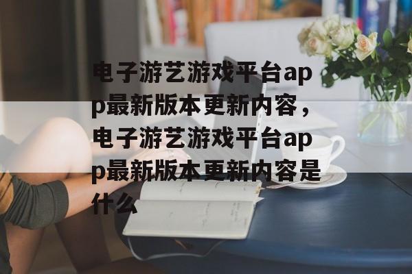 电子游艺游戏平台app最新版本更新内容，电子游艺游戏平台app最新版本更新内容是什么