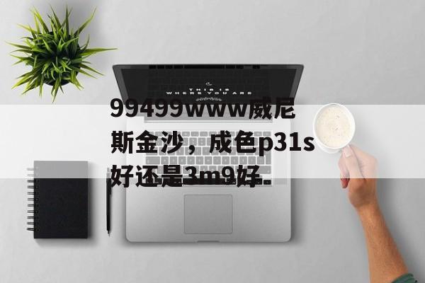 99499www威尼斯金沙，成色p31s好还是3m9好