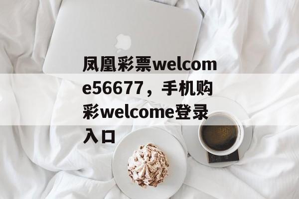 凤凰彩票welcome56677，手机购彩welcome登录入口