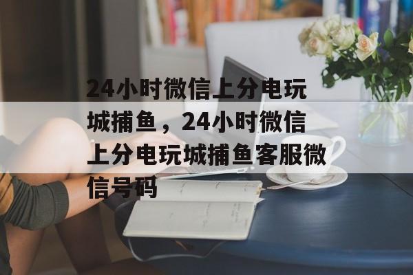 24小时微信上分电玩城捕鱼，24小时微信上分电玩城捕鱼客服微信号码