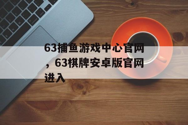 63捕鱼游戏中心官网，63棋牌安卓版官网进入