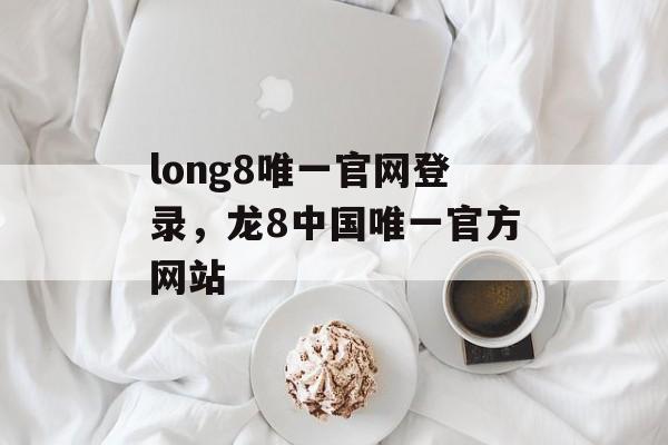 long8唯一官网登录，龙8中国唯一官方网站