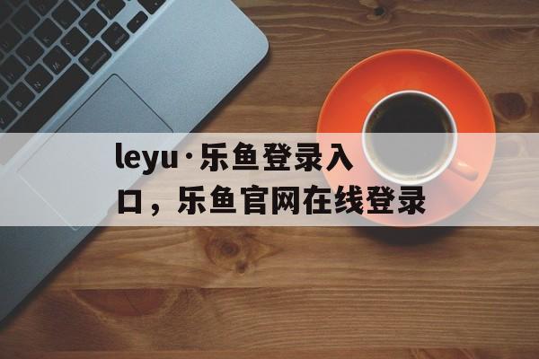 leyu·乐鱼登录入口，乐鱼官网在线登录