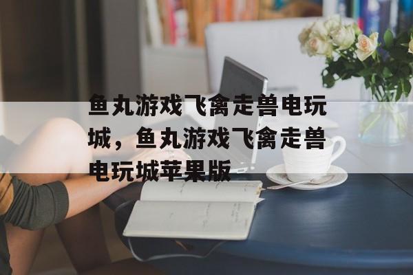 鱼丸游戏飞禽走兽电玩城，鱼丸游戏飞禽走兽电玩城苹果版