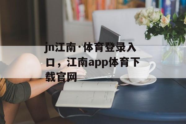 jn江南·体育登录入口，江南app体育下载官网