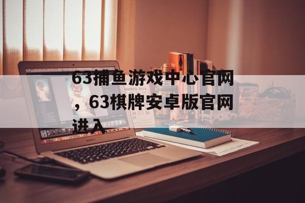 63捕鱼游戏中心官网，63棋牌安卓版官网进入