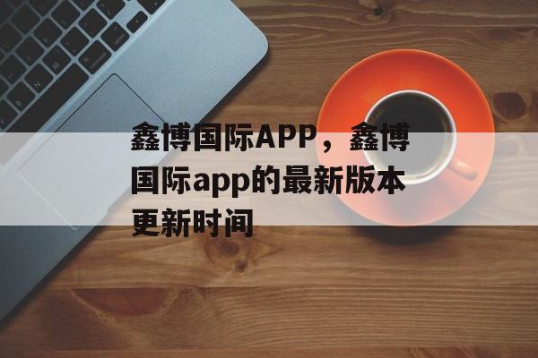 鑫博国际APP，鑫博国际app的最新版本更新时间