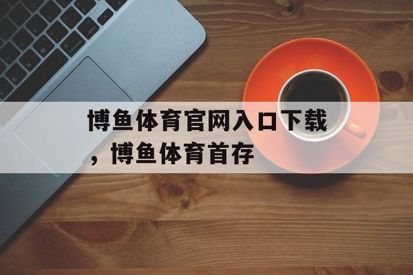 博鱼体育官网入口下载，博鱼体育首存