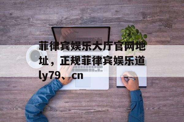 菲律宾娱乐大厅官网地址，正规菲律宾娱乐道ly79、cn